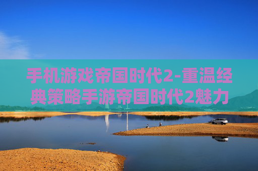 手机游戏帝国时代2-重温经典策略手游帝国时代2魅力体验