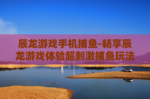 辰龙游戏手机捕鱼-畅享辰龙游戏体验超刺激捕鱼玩法