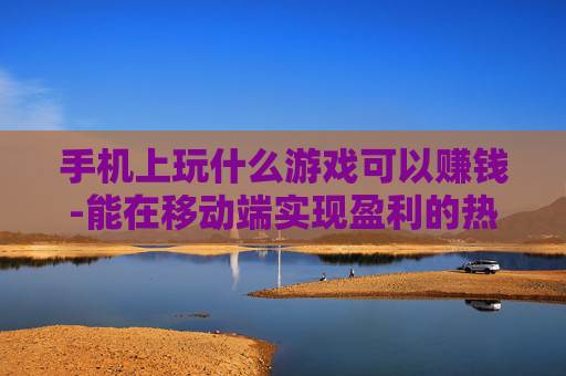 手机上玩什么游戏可以赚钱-能在移动端实现盈利的热门游戏推荐