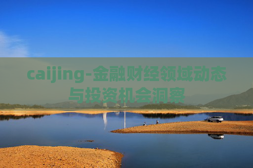 caijing-金融财经领域动态与投资机会洞察 caijing-金融财经领域动态与投资机会洞察