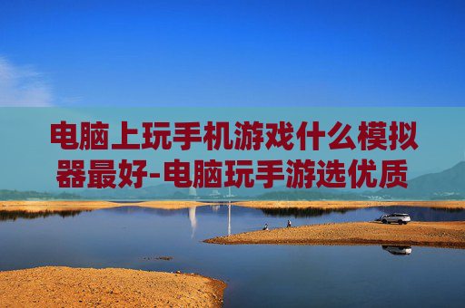 电脑上玩手机游戏什么模拟器最好-电脑玩手游选优质模拟器的推荐参考
