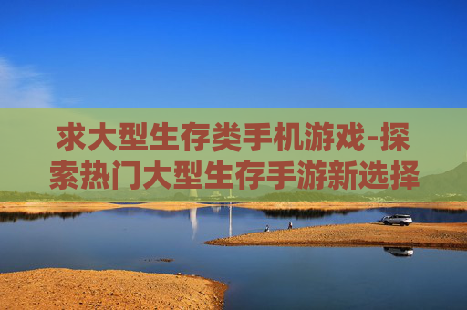 求大型生存类手机游戏-探索热门大型生存手游新选择