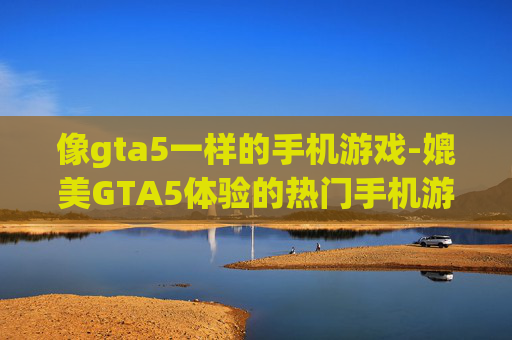 像gta5一样的手机游戏-媲美GTA5体验的热门手机游戏推荐