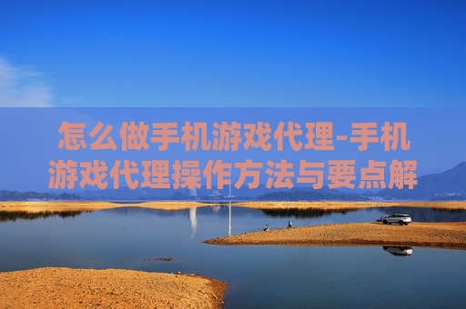 怎么做手机游戏代理-手机游戏代理操作方法与要点解析