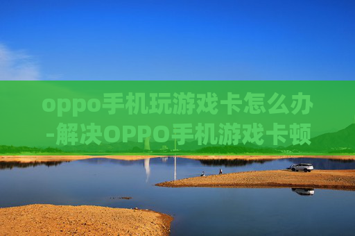 oppo手机玩游戏卡怎么办-解决OPPO手机游戏卡顿的实用妙招