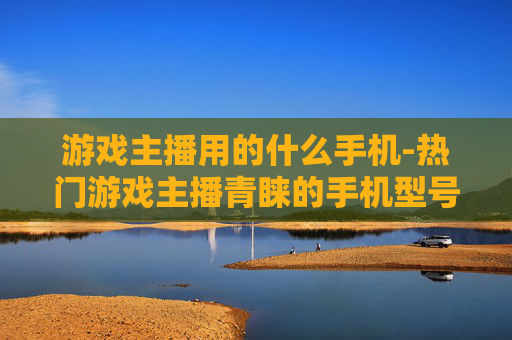 游戏主播用的什么手机-热门游戏主播青睐的手机型号揭秘