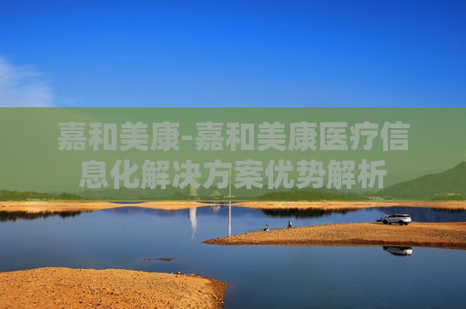 嘉和美康-嘉和美康医疗信息化解决方案优势解析