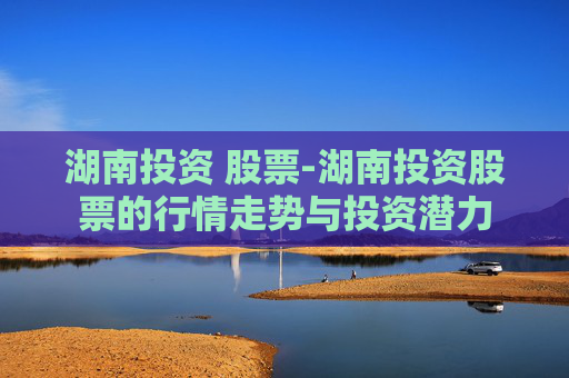 湖南投资 股票-湖南投资股票的行情走势与投资潜力