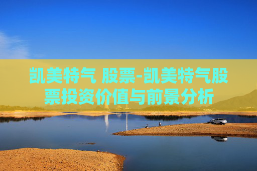 凯美特气 股票-凯美特气股票投资价值与前景分析