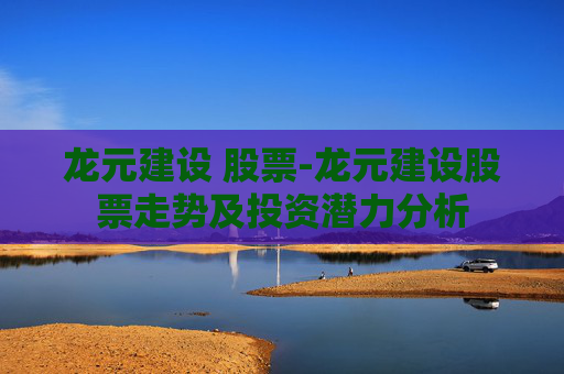 龙元建设 股票-龙元建设股票走势及投资潜力分析