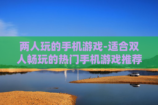 两人玩的手机游戏-适合双人畅玩的热门手机游戏推荐