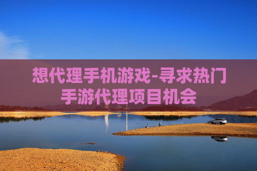 想代理手机游戏-寻求热门手游代理项目机会