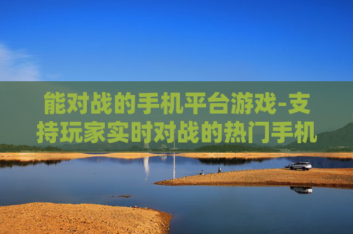 能对战的手机平台游戏-支持玩家实时对战的热门手机平台游戏