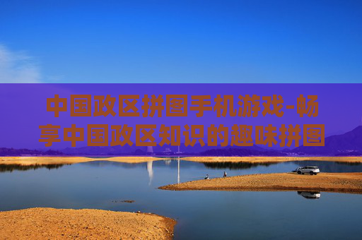 中国政区拼图手机游戏-畅享中国政区知识的趣味拼图手游体验