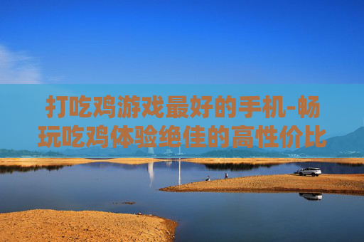 打吃鸡游戏最好的手机-畅玩吃鸡体验绝佳的高性价比手机