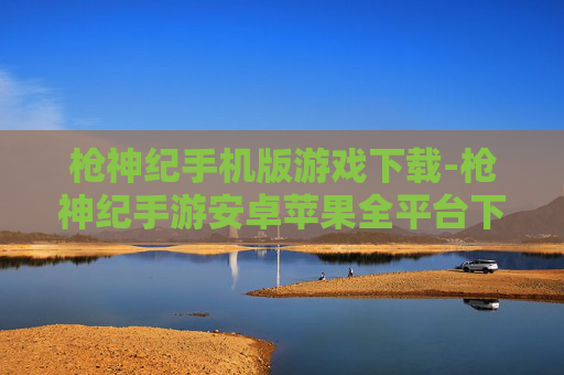枪神纪手机版游戏下载-枪神纪手游安卓苹果全平台下载渠道