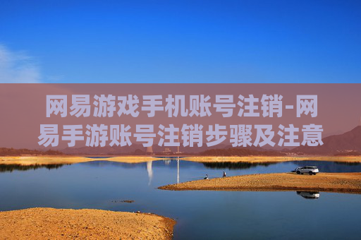 网易游戏手机账号注销-网易手游账号注销步骤及注意要点