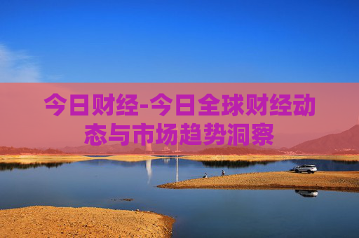 今日财经-今日全球财经动态与市场趋势洞察 今日财经-今日全球财经动态与市场趋势洞察