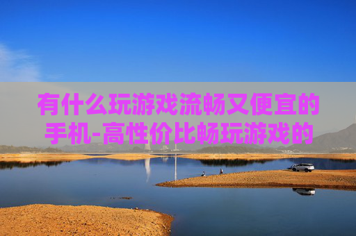 有什么玩游戏流畅又便宜的手机-高性价比畅玩游戏的手机推荐