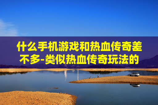 什么手机游戏和热血传奇差不多-类似热血传奇玩法的热门手机游戏推荐