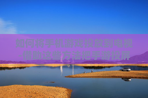 如何将手机游戏投放到电视-借助这些方法把手游投屏电视轻松实现