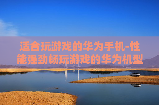 适合玩游戏的华为手机-性能强劲畅玩游戏的华为机型推荐