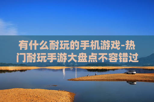 有什么耐玩的手机游戏-热门耐玩手游大盘点不容错过