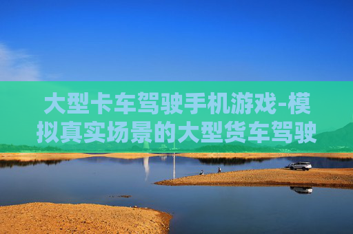 大型卡车驾驶手机游戏-模拟真实场景的大型货车驾驶手游体验