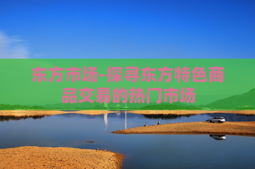 东方市场-探寻东方特色商品交易的热门市场