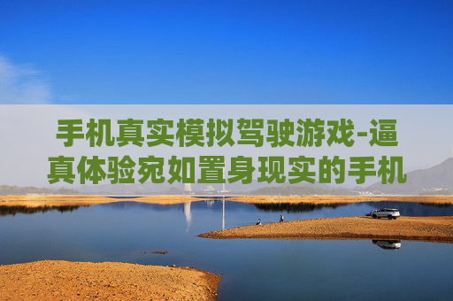 手机真实模拟驾驶游戏-逼真体验宛如置身现实的手机驾车游戏