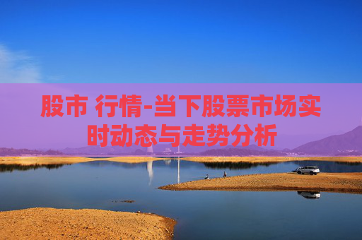 股市 行情-当下股票市场实时动态与走势分析
