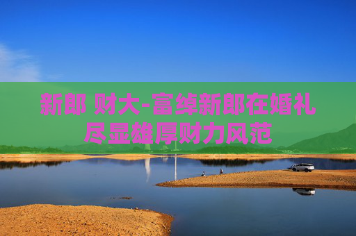 新郎 财大-富绰新郎在婚礼尽显雄厚财力风范