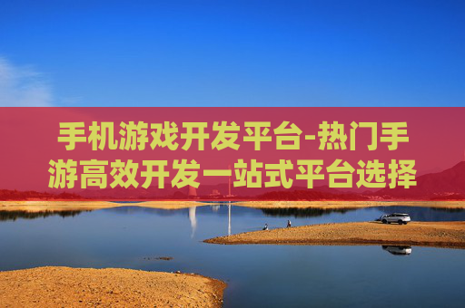 手机游戏开发平台-热门手游高效开发一站式平台选择