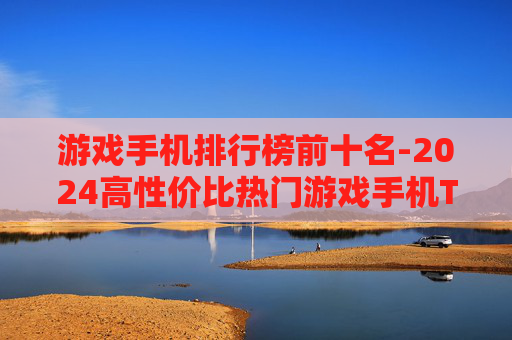 游戏手机排行榜前十名-2024高性价比热门游戏手机TOP10