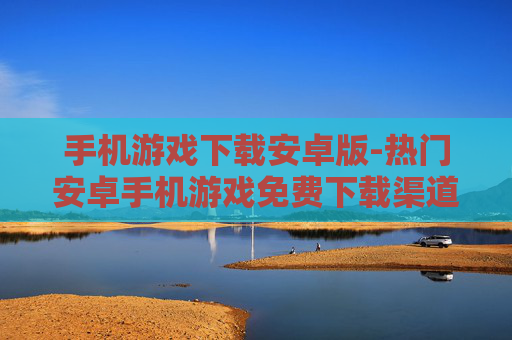 手机游戏下载安卓版-热门安卓手机游戏免费下载渠道
