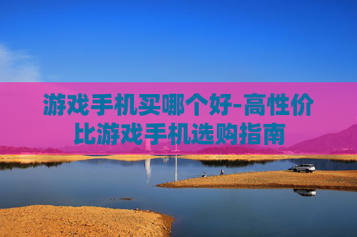 游戏手机买哪个好-高性价比游戏手机选购指南