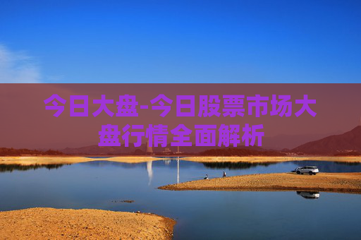 今日大盘-今日股票市场大盘行情全面解析