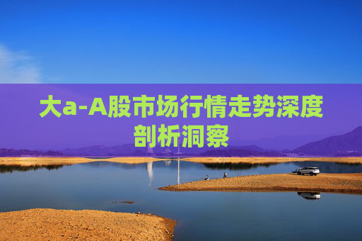 大a-A股市场行情走势深度剖析洞察 大a-A股市场行情走势深度剖析洞察
