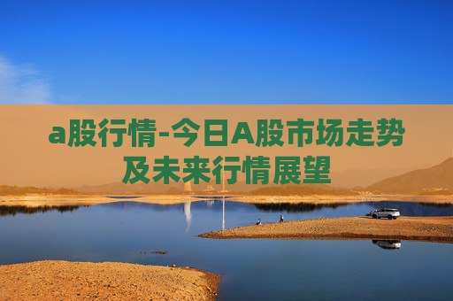 a股行情-今日A股市场走势及未来行情展望 a股行情-今日A股市场走势及未来行情展望