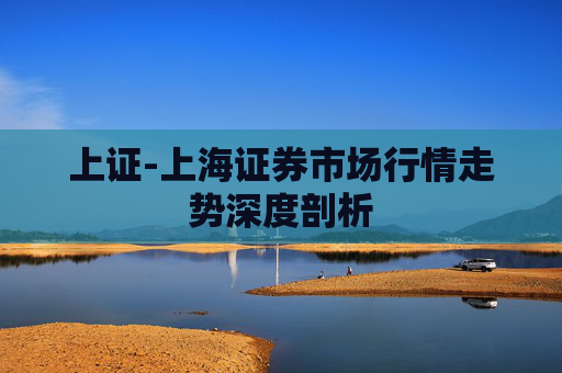 上证-上海证券市场行情走势深度剖析 上证-上海证券市场行情走势深度剖析