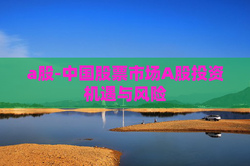 a股-中国股票市场A股投资机遇与风险 a股-中国股票市场A股投资机遇与风险