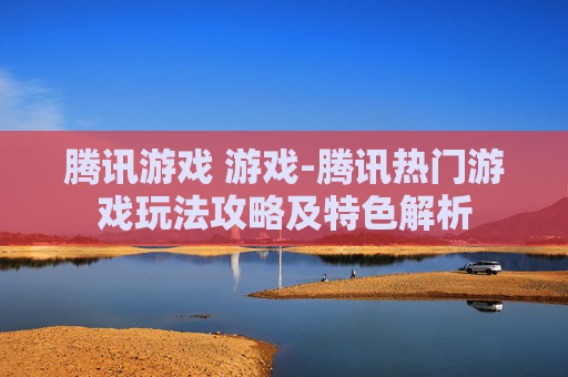 腾讯游戏 游戏-腾讯热门游戏玩法攻略及特色解析