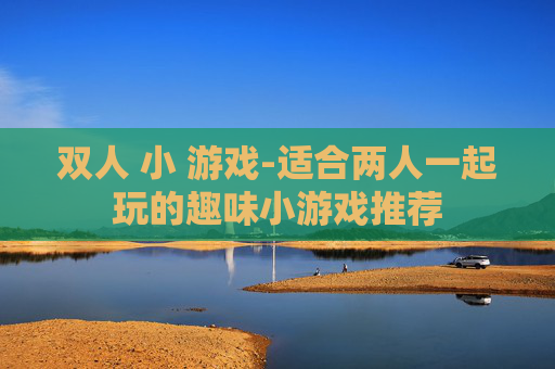 双人 小 游戏-适合两人一起玩的趣味小游戏推荐 双人 小 游戏-适合两人一起玩的趣味小游戏推荐
