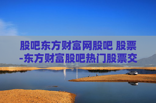 股吧东方财富网股吧 股票-东方财富股吧热门股票交流与行情分析