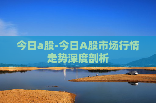 今日a股-今日A股市场行情走势深度剖析