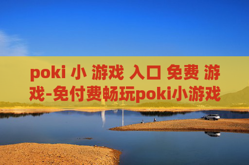 poki 小 游戏 入口 免费 游戏-免付费畅玩poki小游戏便捷通道 poki 小 游戏 入口 免费 游戏-免付费畅玩poki小游戏便捷通道