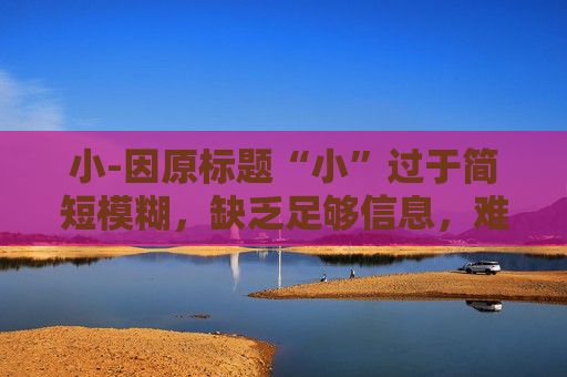 小-因原标题“小”过于简短模糊,缺乏足够信息,难以生成合适副标题,请提供更详细的原标题内容。 小-因原标题“小”过于简短模糊,缺乏足够信息,难以生成合适副标题,请提供更详细的原标题内容。