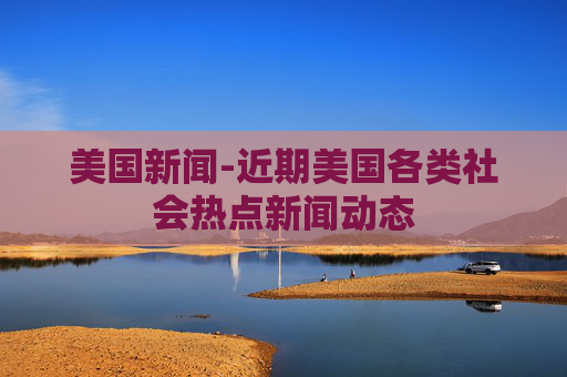 美国新闻-近期美国各类社会热点新闻动态