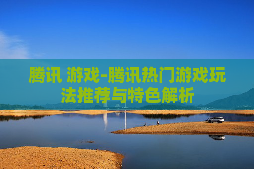 腾讯 游戏-腾讯热门游戏玩法推荐与特色解析 腾讯 游戏-腾讯热门游戏玩法推荐与特色解析
