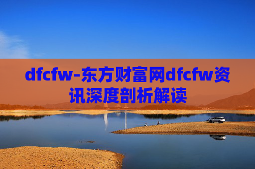 dfcfw-东方财富网dfcfw资讯深度剖析解读